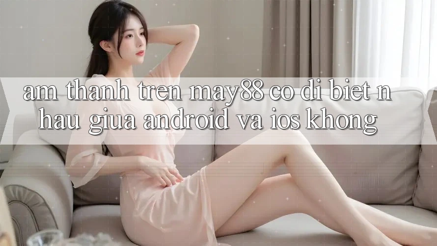 Âm thanh trên may88 có dị biệt nhau giữa Android và iOS không?
