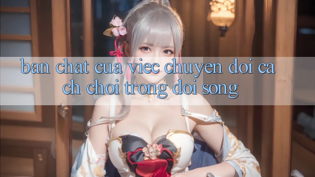 Bản Chất Của Việc Chuyển đổi Cách Chơi Trong Đời Sống Bản Chất Của Việc Chuyển đổi Cách Chơi Trong Đời Sống