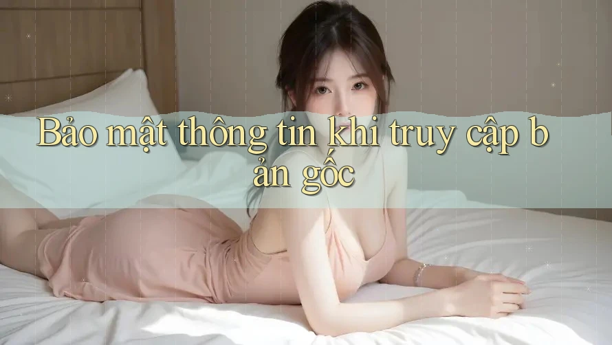 Bảo mật thông tin khi truy cập bản gốc
