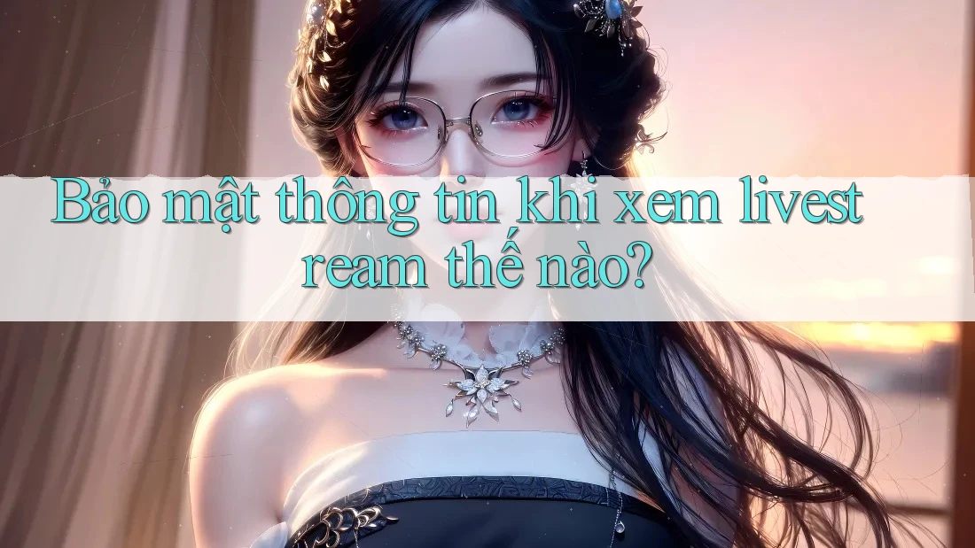 Bảo mật thông tin khi xem livestream thế nào? Bảo mật thông tin khi xem livestream thế nào?