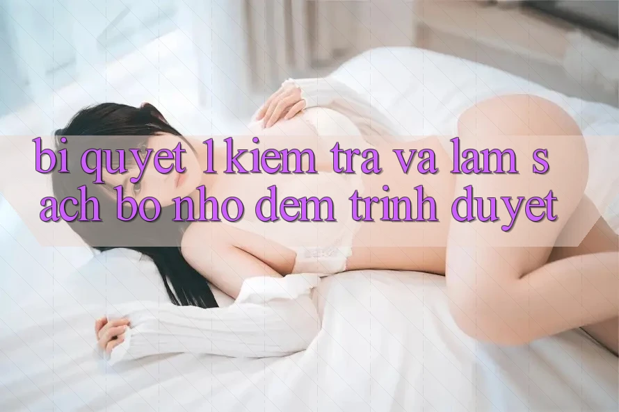Bí quyết 1: Kiểm tra và làm sạch bộ nhớ đệm trình duyệt Bí quyết 1: Kiểm tra và làm sạch bộ nhớ đệm trình duyệt