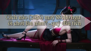Cách nào (2026) may88 cho người chơi lâu năm   quý đầu tiên