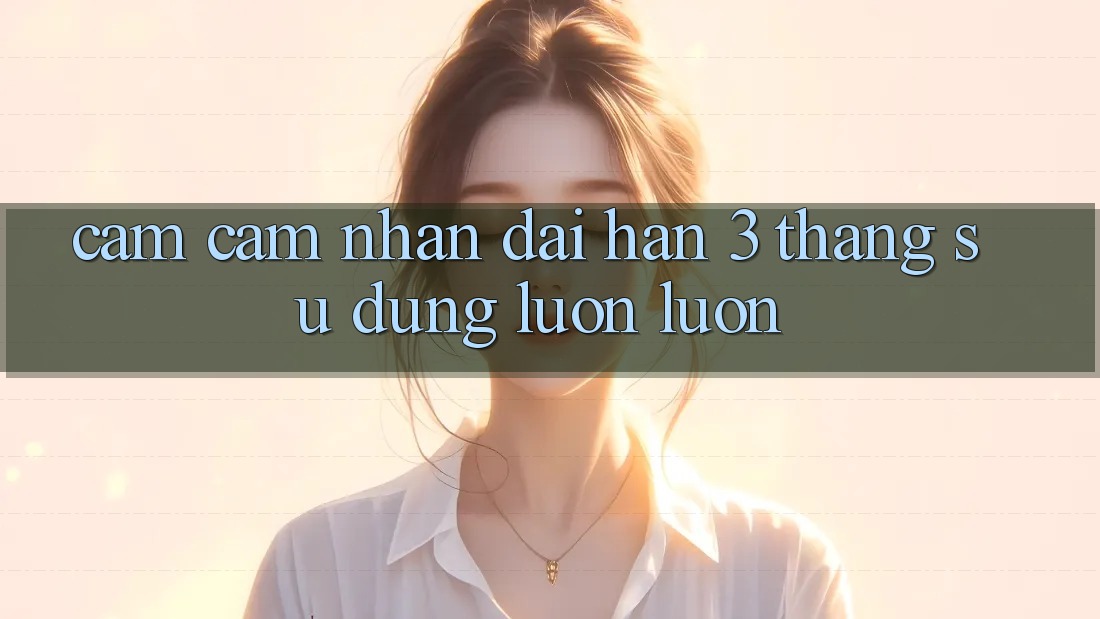 Cảm cảm nhận dài hạn - 3 tháng sử dụng luôn luôn Cảm cảm nhận dài hạn - 3 tháng sử dụng luôn luôn