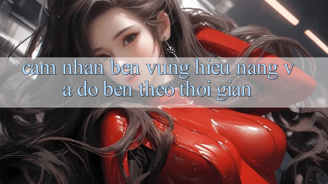 Cảm nhận bền vững: Hiệu năng và độ bền theo thời gian