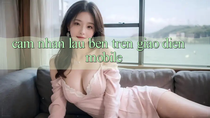 Cảm nhận lâu bền trên giao diện mobile Cảm nhận lâu bền trên giao diện mobile