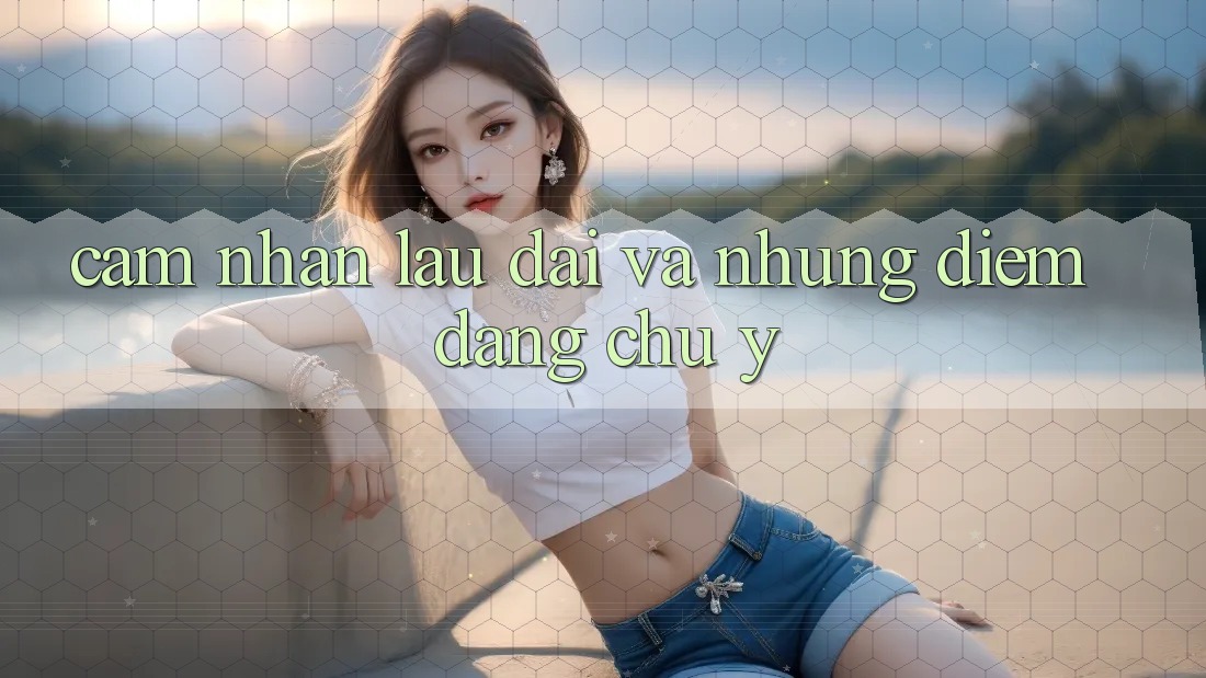 Cảm nhận lâu dài và những điểm đáng chú ý Cảm nhận lâu dài và những điểm đáng chú ý