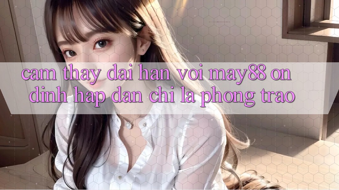 Cảm thấy dài hạn với may88: Ổn định hấp dẫn chỉ là phong trào? Cảm thấy dài hạn với may88: Ổn định hấp dẫn chỉ là phong trào?