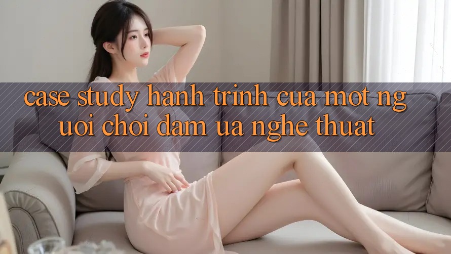 Case Study: Hành Trình Của Một Người Chơi Đam Ưa Nghệ Thuật Case Study: Hành Trình Của Một Người Chơi Đam Ưa Nghệ Thuật