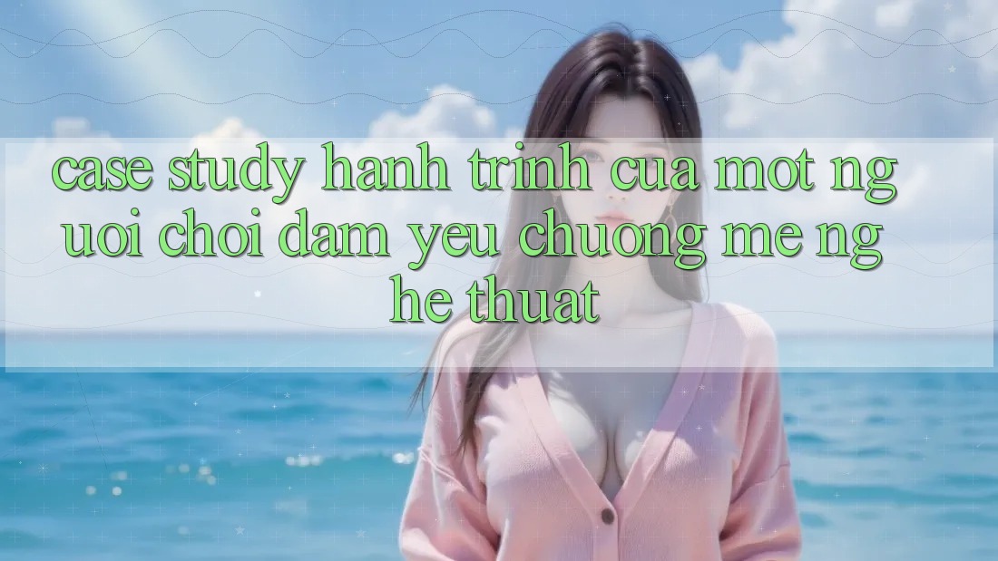 Case Study: Hành Trình Của Một Người Chơi Đam Yêu chuộng mê Nghệ Thuật Case Study: Hành Trình Của Một Người Chơi Đam Yêu chuộng mê Nghệ Thuật