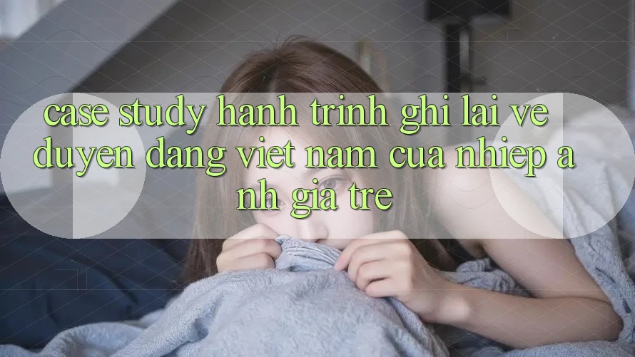 Case Study: Hành Trình Ghi Lại Vẻ Duyên dáng Việt Nam Của Nhiếp Ảnh Gia Trẻ Case Study: Hành Trình Ghi Lại Vẻ Duyên dáng Việt Nam Của Nhiếp Ảnh Gia Trẻ