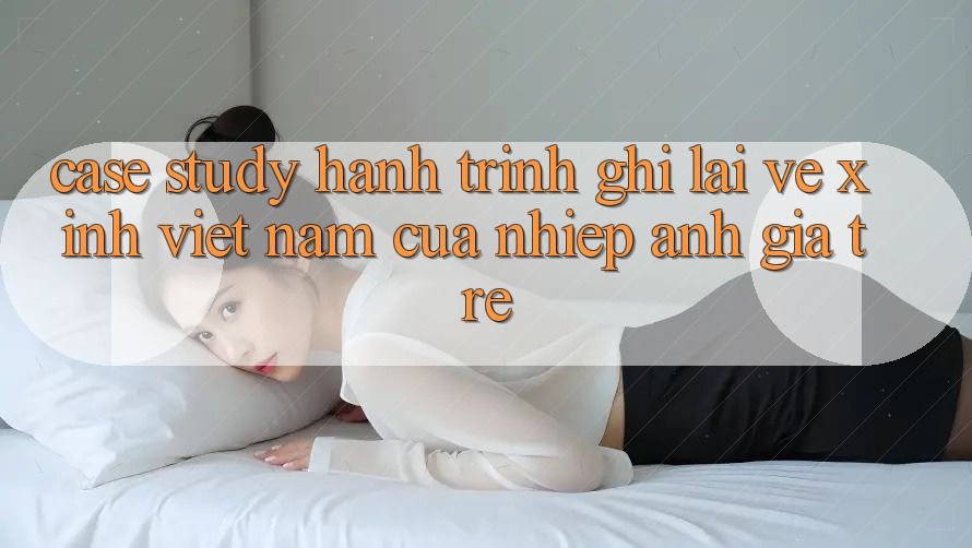Case Study: Hành Trình Ghi Lại Vẻ Xinh Việt Nam Của Nhiếp Ảnh Gia Trẻ Case Study: Hành Trình Ghi Lại Vẻ Xinh Việt Nam Của Nhiếp Ảnh Gia Trẻ