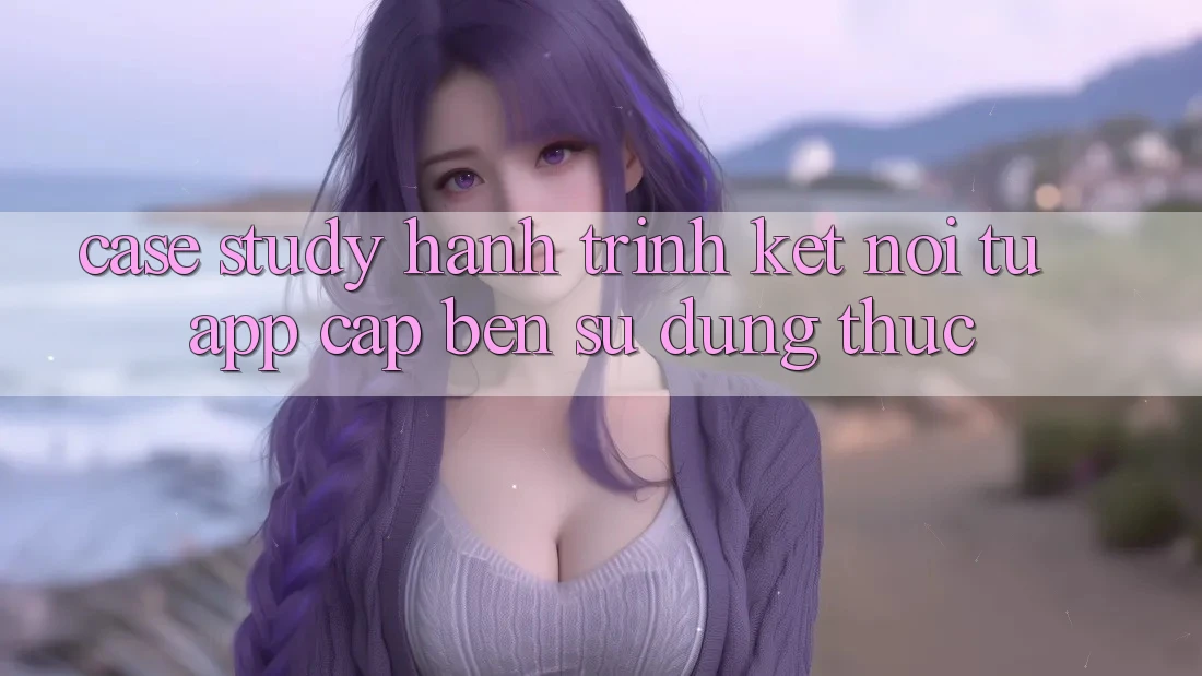 Case Study: Hành Trình Kết Nối Từ App Cập bến Sử dụng Thực
