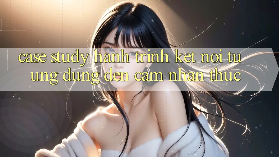 Case Study: Hành Trình Kết Nối Từ Ứng Dụng Đến Cảm nhận Thực Case Study: Hành Trình Kết Nối Từ Ứng Dụng Đến Cảm nhận Thực