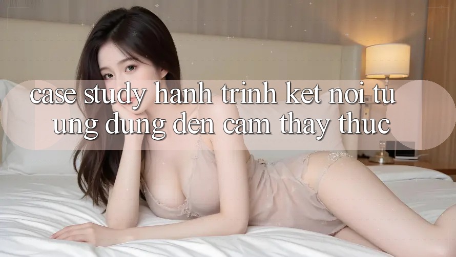 Case Study: Hành Trình Kết nối Từ Ứng Dụng Đến Cảm thấy Thực Case Study: Hành Trình Kết nối Từ Ứng Dụng Đến Cảm thấy Thực