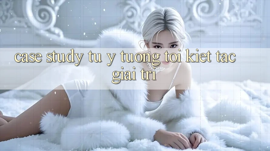 Case Study: Từ Ý Tưởng Tới Kiệt Tác Giải Trí Case Study: Từ Ý Tưởng Tới Kiệt Tác Giải Trí