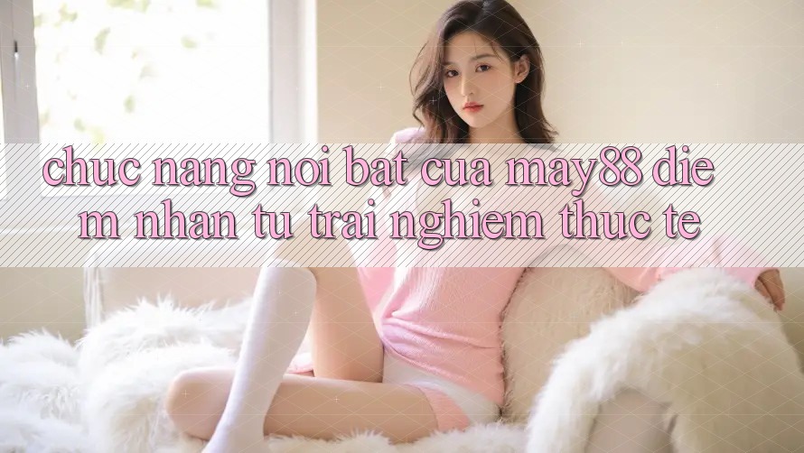 Chức năng nổi bật của May88: Điểm nhấn từ trải nghiệm thực tế Chức năng nổi bật của May88: Điểm nhấn từ trải nghiệm thực tế