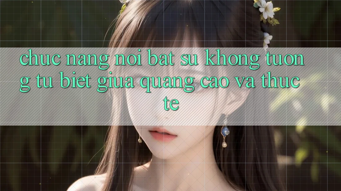 Chức năng nổi bật: Sự không tương tự biệt giữa quảng cáo và thực tế Chức năng nổi bật: Sự không tương tự biệt giữa quảng cáo và thực tế