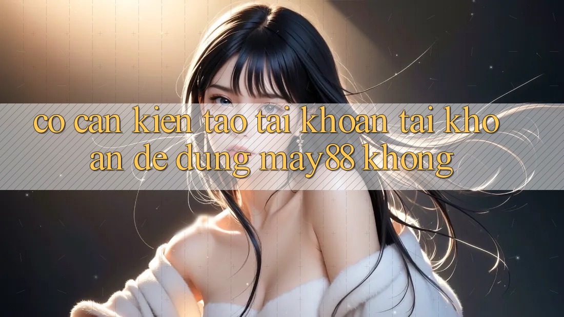 Có cần kiến tạo tài khoản tài khoản để dùng may88 không? Có cần kiến tạo tài khoản tài khoản để dùng may88 không?