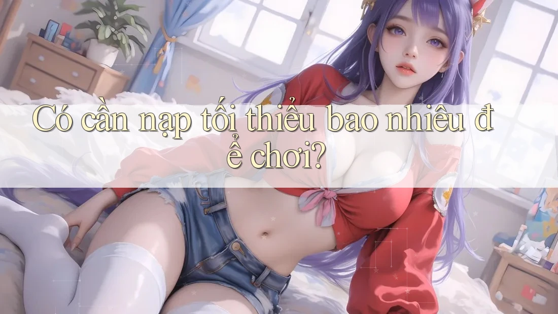 Có cần nạp tối thiểu bao nhiêu để chơi? Có cần nạp tối thiểu bao nhiêu để chơi?