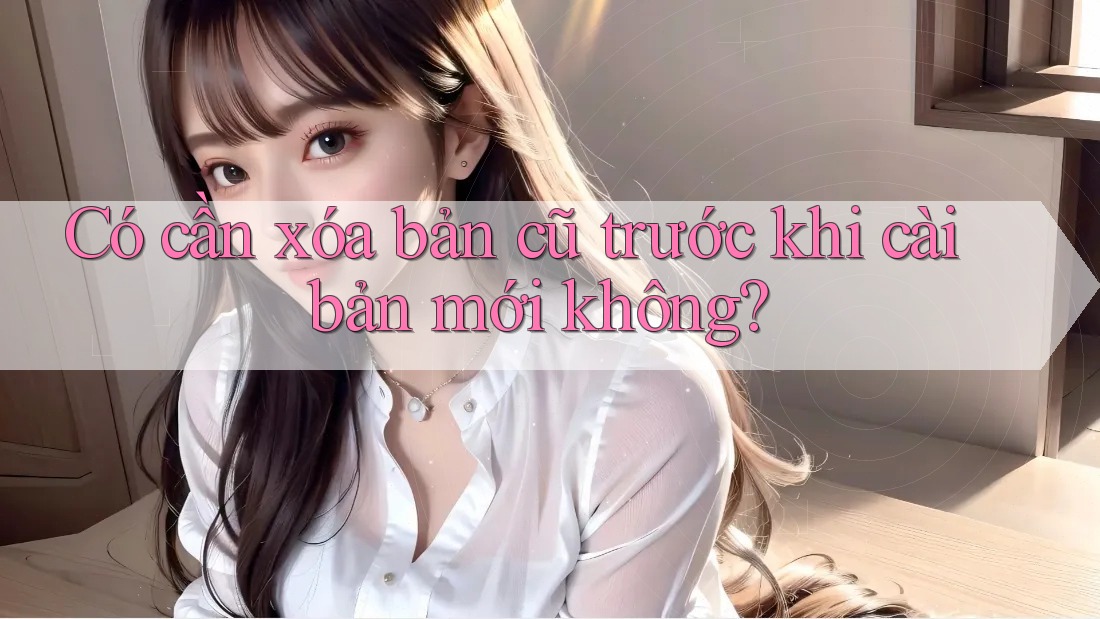 Có cần xóa bản cũ trước khi cài bản mới không?