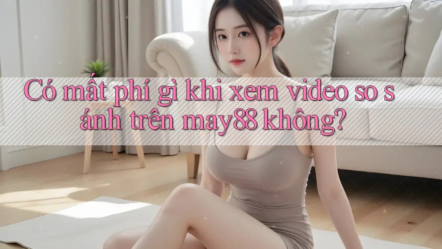 Có mất phí gì khi xem video so sánh trên may88 không? Có mất phí gì khi xem video so sánh trên may88 không?