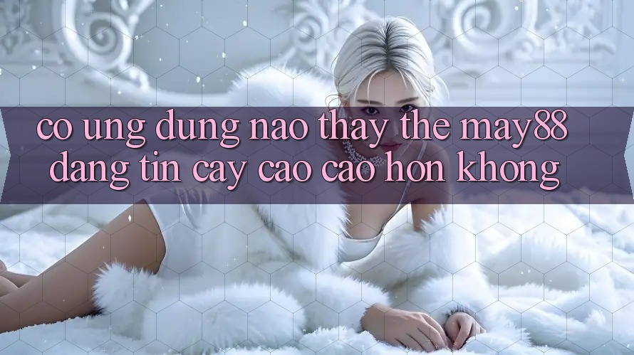 Có ứng dụng nào thay thế May88 đáng tin cậy cao cao hơn không? Có ứng dụng nào thay thế May88 đáng tin cậy cao cao hơn không?