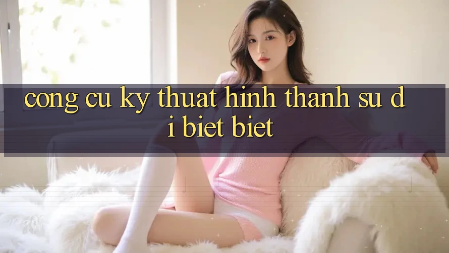 Công cụ kỹ thuật hình thành sự dị biệt biệt Công cụ kỹ thuật hình thành sự dị biệt biệt