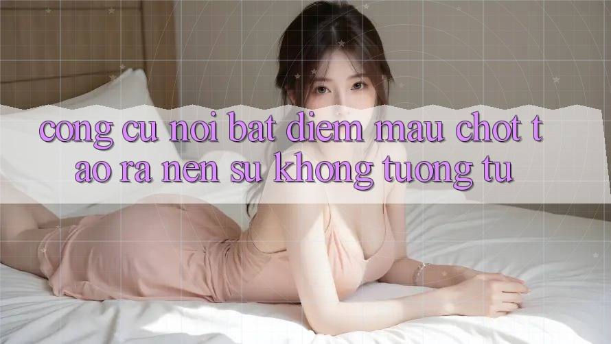 Công cụ nổi bật: Điểm mấu chốt tạo ra nên sự không tương tự Công cụ nổi bật: Điểm mấu chốt tạo ra nên sự không tương tự