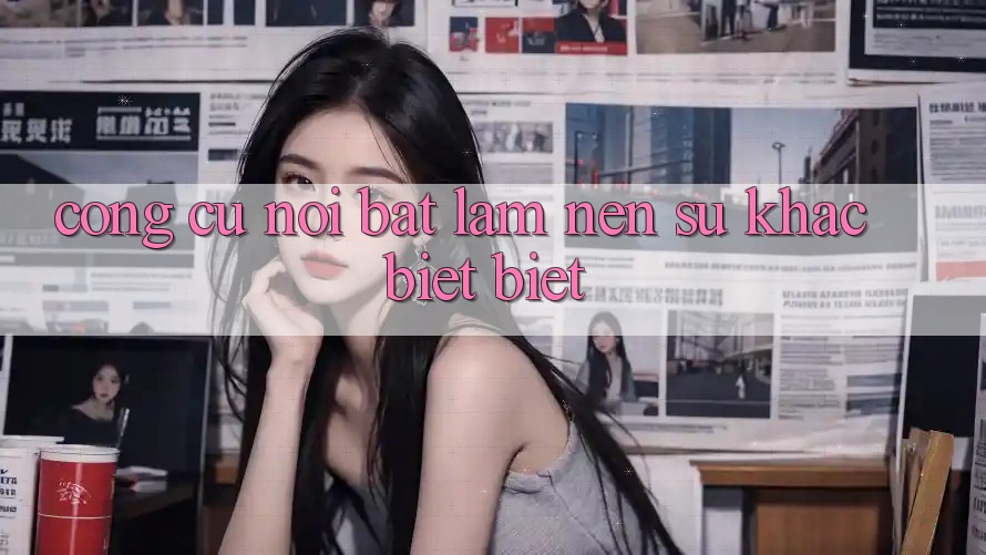 Công cụ nổi bật làm nên sự khác biệt biệt