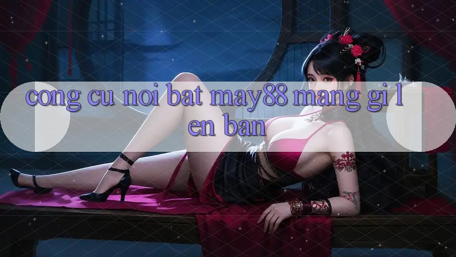 Công cụ nổi bật: may88 mang gì lên bàn? Công cụ nổi bật: may88 mang gì lên bàn?