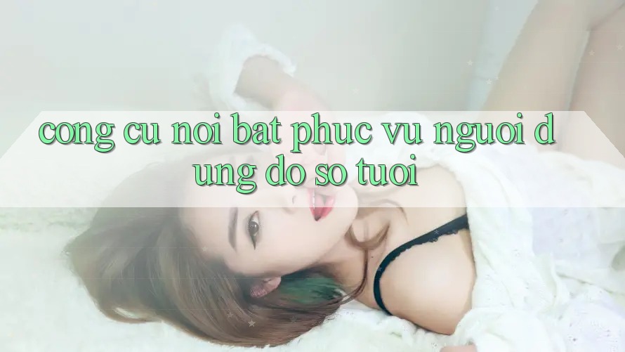 Công cụ nổi bật phục vụ người dùng đồ sộ tuổi Công cụ nổi bật phục vụ người dùng đồ sộ tuổi