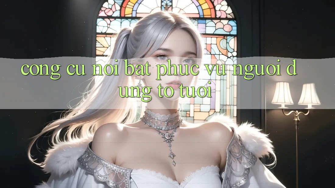 Công cụ nổi bật phục vụ người dùng to tuổi Công cụ nổi bật phục vụ người dùng to tuổi