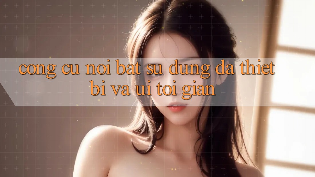 Công cụ nổi bật: Sử dụng đa thiết bị và UI tối giản Công cụ nổi bật: Sử dụng đa thiết bị và UI tối giản