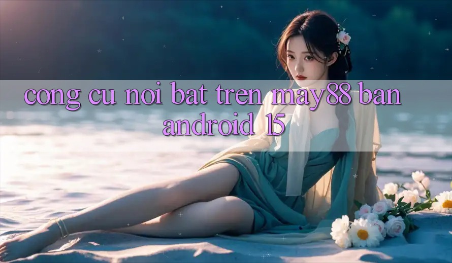 Công cụ nổi bật trên may88 bản Android 15 Công cụ nổi bật trên may88 bản Android 15