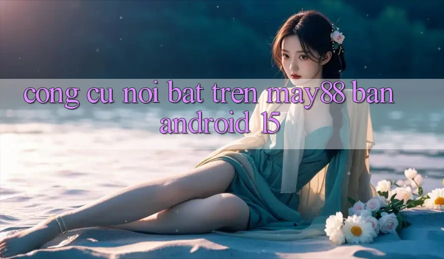 Công cụ nổi bật trên may88 bản Android 15 Công cụ nổi bật trên may88 bản Android 15