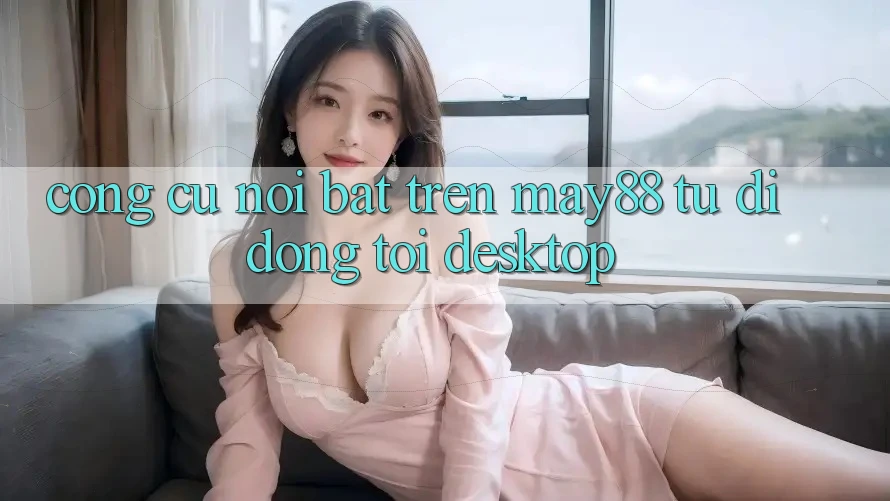Công cụ nổi bật trên may88: từ di động tới desktop Công cụ nổi bật trên may88: từ di động tới desktop