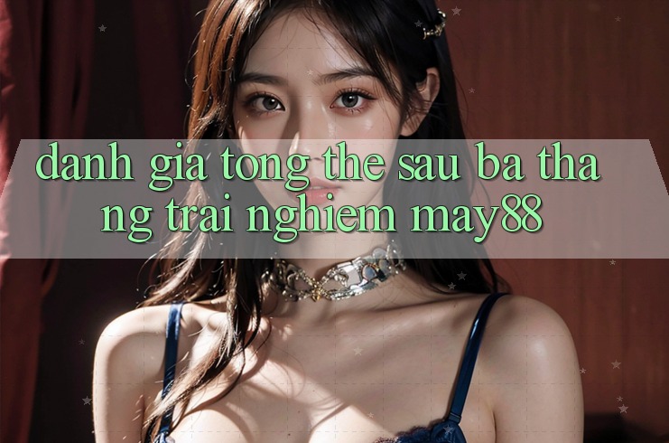 Đánh giá tổng thể sau ba tháng trải nghiệm may88 Đánh giá tổng thể sau ba tháng trải nghiệm may88