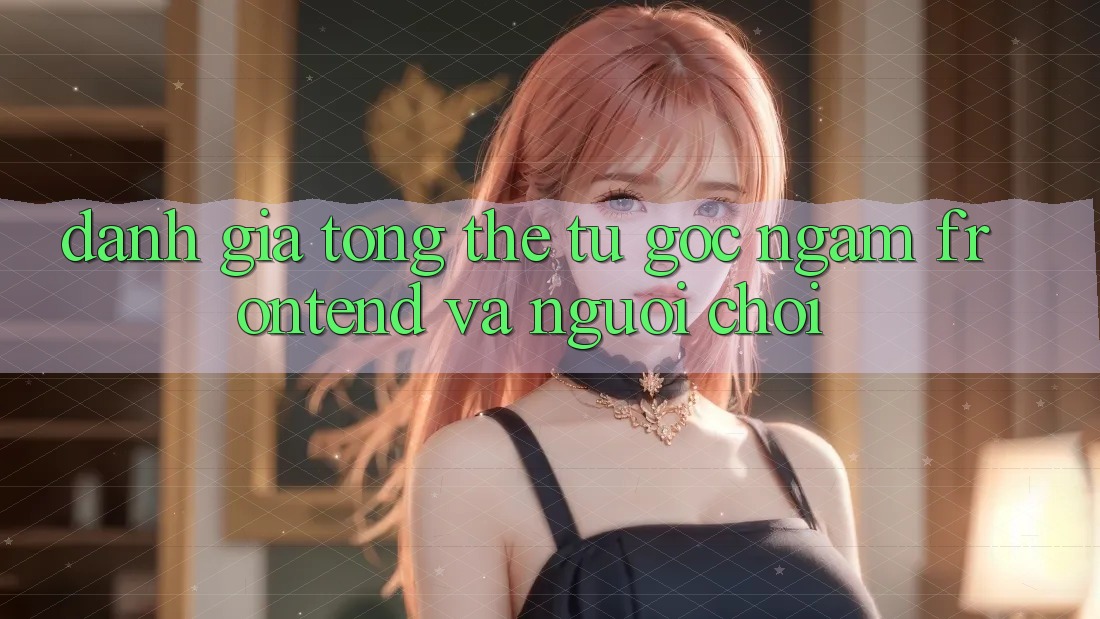 Đánh giá tổng thể: từ góc ngắm frontend và người chơi Đánh giá tổng thể: từ góc ngắm frontend và người chơi