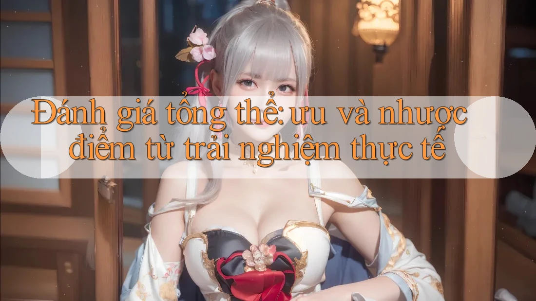 Đánh giá tổng thể – ưu và nhược điểm từ trải nghiệm thực tế Đánh giá tổng thể – ưu và nhược điểm từ trải nghiệm thực tế