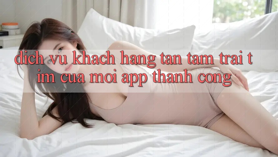 Dịch Vụ Khách Hàng Tận Tâm: Trái Tim Của Mọi App Thành Công Dịch Vụ Khách Hàng Tận Tâm: Trái Tim Của Mọi App Thành Công