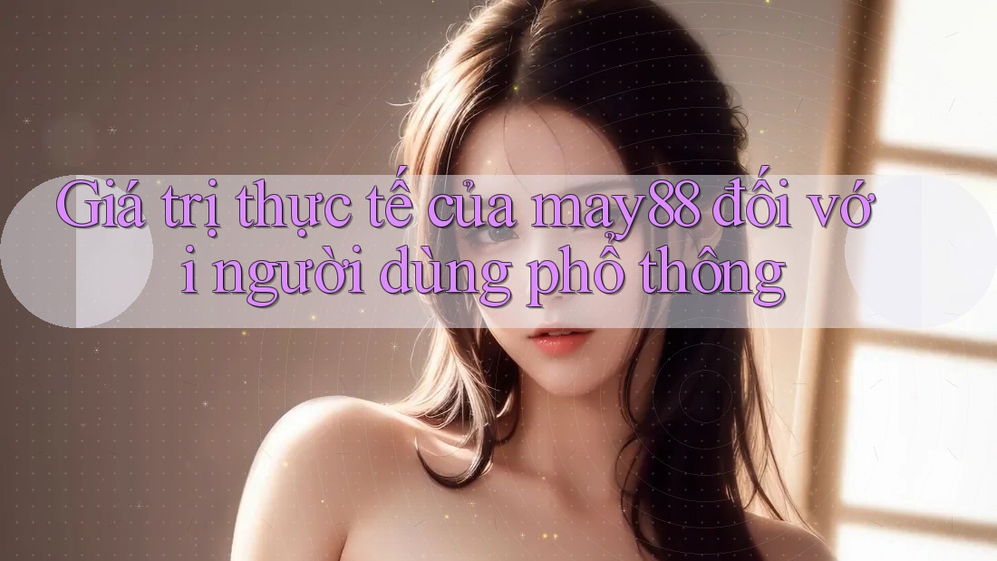 Giá trị thực tế của may88 đối với người dùng phổ thông Giá trị thực tế của may88 đối với người dùng phổ thông