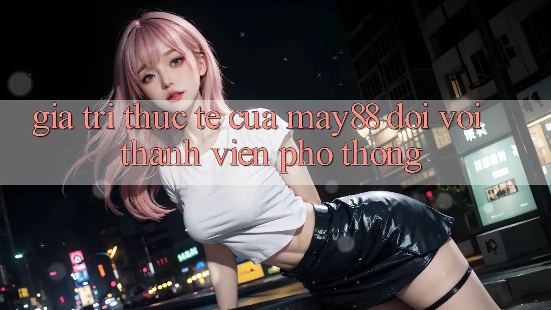 Giá trị thực tế của may88 đối với thành viên phổ thông Giá trị thực tế của may88 đối với thành viên phổ thông