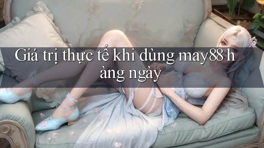 Giá trị thực tế khi dùng may88 hàng ngày