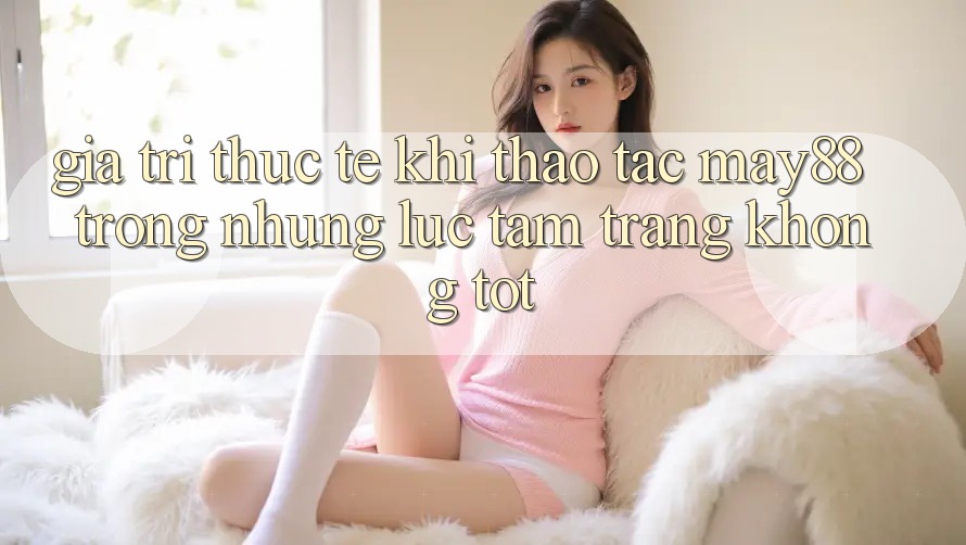Giá trị thực tế khi thao tác may88 trong những lúc tâm trạng không tốt Giá trị thực tế khi thao tác may88 trong những lúc tâm trạng không tốt