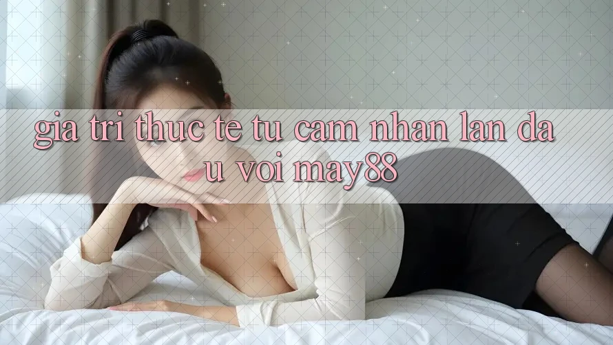 Giá trị thực tế từ cảm nhận lần đầu với may88 Giá trị thực tế từ cảm nhận lần đầu với may88