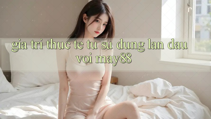 Giá trị thực tế từ sử dụng lần đầu với may88 Giá trị thực tế từ sử dụng lần đầu với may88