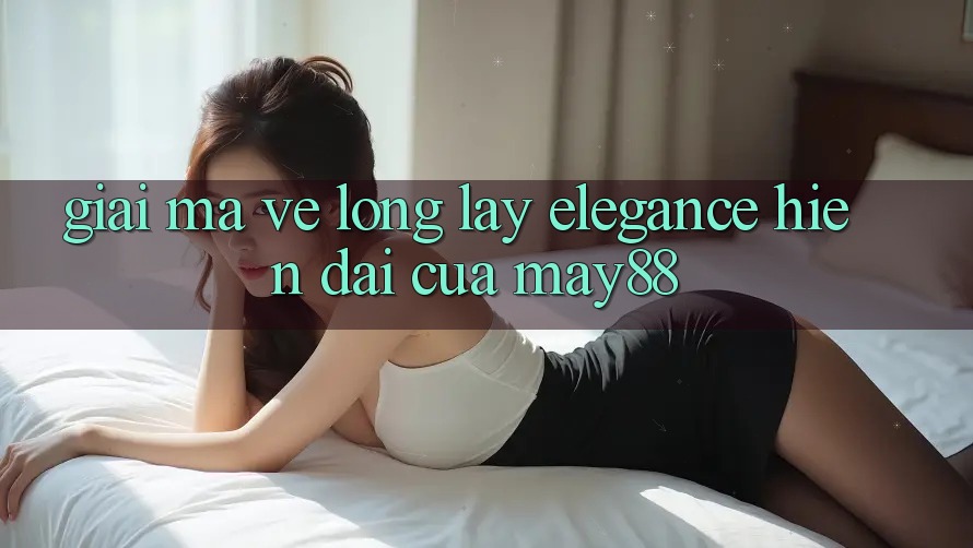 Giải Mã Vẻ Lộng lẫy “Elegance” Hiện Đại Của May88 Giải Mã Vẻ Lộng lẫy “Elegance” Hiện Đại Của May88