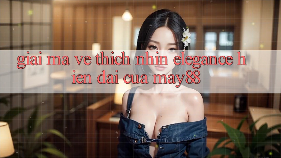 Giải Mã Vẻ Thích nhìn “Elegance” Hiện Đại Của May88 Giải Mã Vẻ Thích nhìn “Elegance” Hiện Đại Của May88