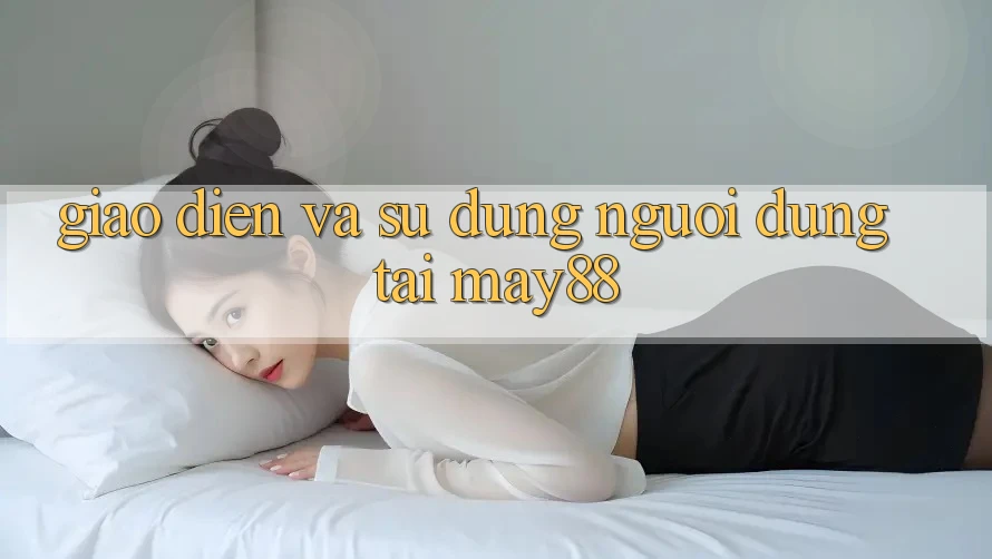 Giao Diện và Sử dụng Người Dùng Tại May88 Giao Diện và Sử dụng Người Dùng Tại May88