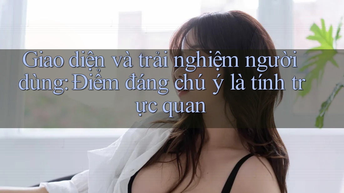 Giao diện và trải nghiệm người dùng: Điểm đáng chú ý là tính trực quan Giao diện và trải nghiệm người dùng: Điểm đáng chú ý là tính trực quan